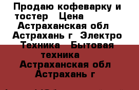 Продаю кофеварку и тостер › Цена ­ 1 200 - Астраханская обл., Астрахань г. Электро-Техника » Бытовая техника   . Астраханская обл.,Астрахань г.